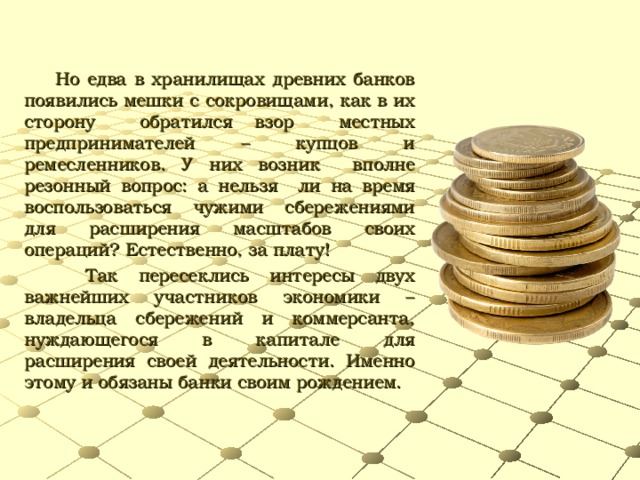 Но едва в хранилищах древних банков появились мешки с сокровищами, как в их сторону обратился взор местных предпринимателей – купцов и ремесленников. У них возник вполне резонный вопрос: а нельзя ли на время воспользоваться чужими сбережениями для расширения масштабов своих операций? Естественно, за плату! Так пересеклись интересы двух важнейших участников экономики – владельца сбережений и коммерсанта, нуждающегося в капитале для расширения своей деятельности. Именно этому и обязаны банки своим рождением.