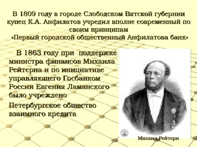 В 1809 году в городе Слободском Вятской губернии купец К.А. Анфилатов учредил вполне современный по своим принципам «Первый городской общественный Анфилатова банк» В 1863 году при поддержке министра финансов Михаила Рейтерна и по инициативе управляющего Госбанком России Евгения Ламанского было учреждено Петербургское общество взаимного кредита Михаил Рейтерн
