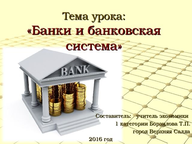 Тема урока: «Банки и банковская система» Составитель: учитель экономики 1 категории Борзилова Т.П. город Верхняя Салда 2016 год