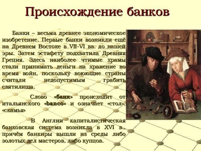 Происхождение банков Банки – весьма древнее экономическое изобретение. Первые банки возникли ещё на Древнем Востоке в VII-VI вв. до нашей эры. Затем эстафету подхватила Древняя Греция. Здесь наиболее чтимые храмы стали принимать деньги на хранение во время войн, поскольку воюющие страны считали недопустимым грабить святилища. Слово «банк» происходит от итальянского «banco» и означает «стол», «скамья» В Англии капиталистическая банковская система возникла в XVI в., причём банкиры вышли из среды либо золотых дел мастеров, либо купцов.